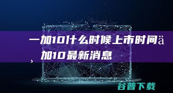 一加10什么时候上市时间一加10最新消息