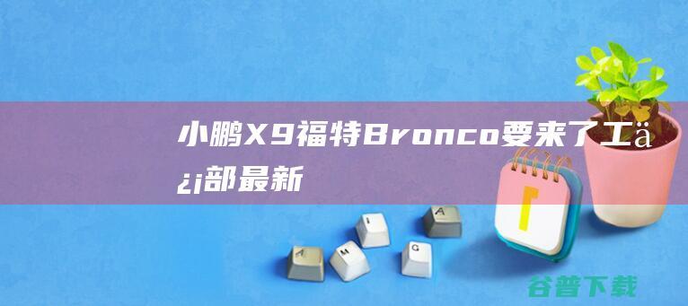 小鹏X9、福特Bronco要来了，工信部最新新车名单抢先看|发动机|双电机|四驱系统|小鹏x9|福特bronco